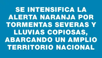 Se intensifica la alerta naranja por tormentas severas y lluvias copiosas, abarcando un amplio territorio nacional