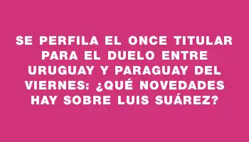 Se perfila el once titular para el duelo entre Uruguay y Paraguay del viernes: ¿qué novedades hay sobre Luis Suárez?