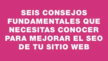 Seis consejos fundamentales que necesitas conocer para mejorar el Seo de tu sitio web