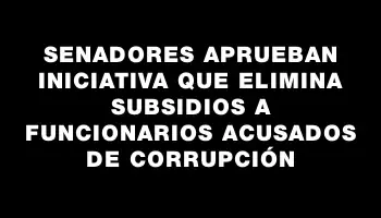 Senadores aprueban iniciativa que elimina subsidios a funcionarios acusados de corrupción