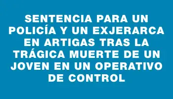 Sentencia para un policía y un exjerarca en Artigas tras la trágica muerte de un joven en un operativo de control