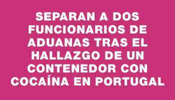 Separan a dos funcionarios de Aduanas tras el hallazgo de un contenedor con cocaína en Portugal