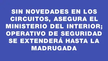 Sin novedades en los circuitos, asegura el Ministerio del Interior; operativo de seguridad se extenderá hasta la madrugada