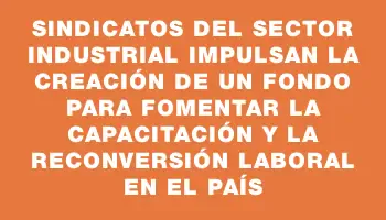 Sindicatos del Sector Industrial impulsan la creación de un fondo para fomentar la capacitación y la reconversión laboral en el país