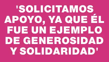 “Solicitamos apoyo, ya que él fue un ejemplo de generosidad y solidaridad”