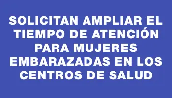 Solicitan ampliar el tiempo de atención para mujeres embarazadas en los centros de salud