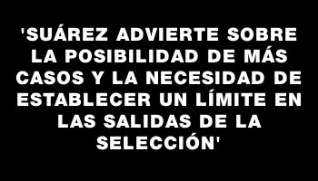 “Suárez advierte sobre la posibilidad de más casos y la necesidad de establecer un límite en las salidas de la Selección”