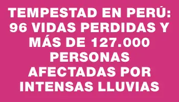 Tempestad en Perú: 96 vidas perdidas y más de 127.000 personas afectadas por intensas lluvias