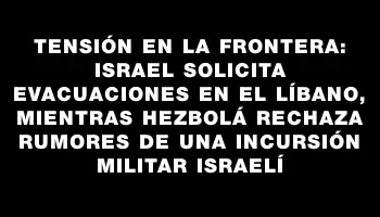 Tensión en la frontera: Israel solicita evacuaciones en el Líbano, mientras Hezbolá rechaza rumores de una incursión militar israelí