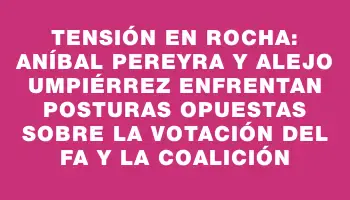 Tensión en Rocha: Aníbal Pereyra y Alejo Umpiérrez enfrentan posturas opuestas sobre la votación del Fa y la coalición