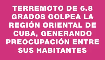 Terremoto de 6.8 grados golpea la región oriental de Cuba, generando preocupación entre sus habitantes