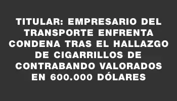 Titular: Empresario del transporte enfrenta condena tras el hallazgo de cigarrillos de contrabando valorados en 600.000 dólares