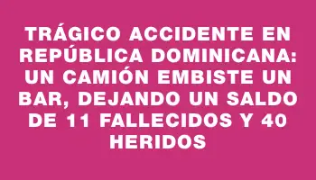 Trágico accidente en República Dominicana: un camión embiste un bar, dejando un saldo de 11 fallecidos y 40 heridos