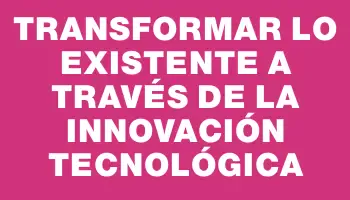 Transformar lo existente a través de la innovación tecnológica