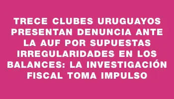 Trece clubes uruguayos presentan denuncia ante la Auf por supuestas irregularidades en los balances: la investigación fiscal toma impulso