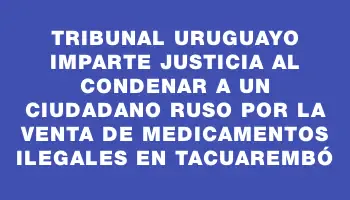 Tribunal uruguayo imparte justicia al condenar a un ciudadano ruso por la venta de medicamentos ilegales en Tacuarembó