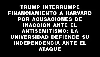 Trump interrumpe financiamiento a Harvard por acusaciones de inacción ante el antisemitismo: la universidad defiende su independencia ante el ataque