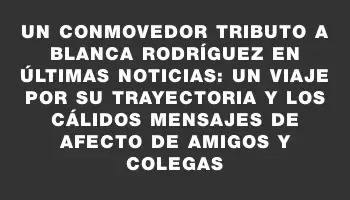 Un conmovedor tributo a Blanca Rodríguez en Últimas Noticias: un viaje por su trayectoria y los cálidos mensajes de afecto de amigos y colegas