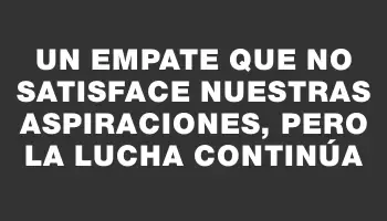 Un empate que no satisface nuestras aspiraciones, pero la lucha continúa