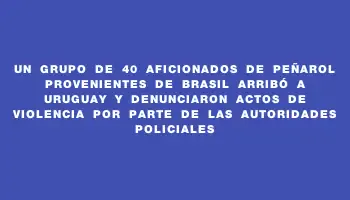 Un grupo de 40 aficionados de Peñarol provenientes de Brasil arribó a Uruguay y denunciaron actos de violencia por parte de las autoridades policiales