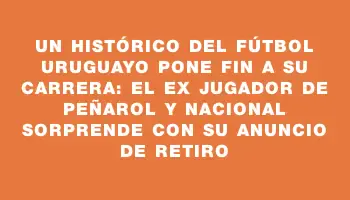 Un histórico del fútbol uruguayo pone fin a su carrera: el ex jugador de Peñarol y Nacional sorprende con su anuncio de retiro