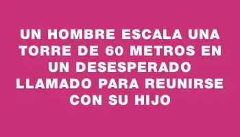 Un hombre escala una torre de 60 metros en un desesperado llamado para reunirse con su hijo