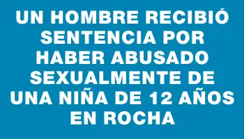 Un hombre recibió sentencia por haber abusado sexualmente de una niña de 12 años en Rocha