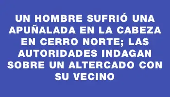 Un hombre sufrió una apuñalada en la cabeza en Cerro Norte; las autoridades indagan sobre un altercado con su vecino