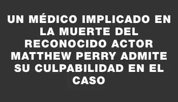 Un médico implicado en la muerte del reconocido actor Matthew Perry admite su culpabilidad en el caso