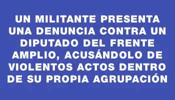 Un militante presenta una denuncia contra un diputado del Frente Amplio, acusándolo de violentos actos dentro de su propia agrupación