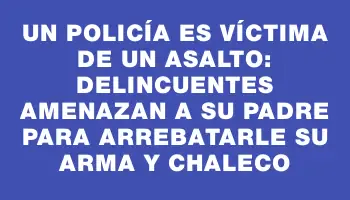 Un policía es víctima de un asalto: delincuentes amenazan a su padre para arrebatarle su arma y chaleco