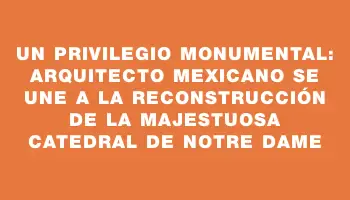 Un privilegio monumental: arquitecto mexicano se une a la reconstrucción de la majestuosa Catedral de Notre Dame