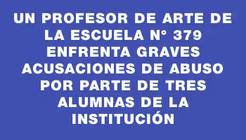 Un profesor de arte de la escuela N° 379 enfrenta graves acusaciones de abuso por parte de tres alumnas de la institución