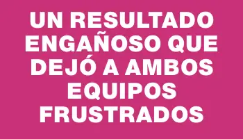 Un resultado engañoso que dejó a ambos equipos frustrados