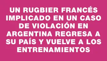 Un rugbier francés implicado en un caso de violación en Argentina regresa a su país y vuelve a los entrenamientos