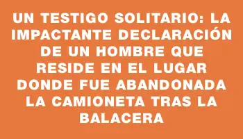 Un testigo solitario: la impactante declaración de un hombre que reside en el lugar donde fue abandonada la camioneta tras la balacera