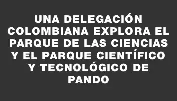 Una delegación colombiana explora el Parque de las Ciencias y el Parque Científico y Tecnológico de Pando