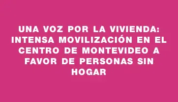 Una voz por la vivienda: intensa movilización en el centro de Montevideo a favor de personas sin hogar