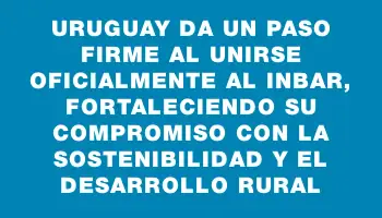 Uruguay da un paso firme al unirse oficialmente al Inbar, fortaleciendo su compromiso con la sostenibilidad y el desarrollo rural