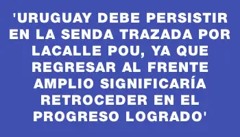 “Uruguay debe persistir en la senda trazada por Lacalle Pou, ya que regresar al Frente Amplio significaría retroceder en el progreso logrado”