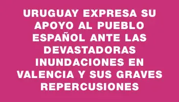 Uruguay expresa su apoyo al pueblo español ante las devastadoras inundaciones en Valencia y sus graves repercusiones