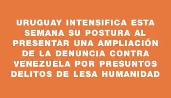 Uruguay intensifica esta semana su postura al presentar una ampliación de la denuncia contra Venezuela por presuntos delitos de lesa humanidad