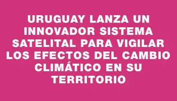 Uruguay lanza un innovador sistema satelital para vigilar los efectos del cambio climático en su territorio