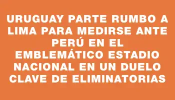 Uruguay parte rumbo a Lima para medirse ante Perú en el emblemático Estadio Nacional en un duelo clave de Eliminatorias