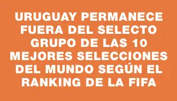 Uruguay permanece fuera del selecto grupo de las 10 mejores selecciones del mundo según el ranking de la Fifa