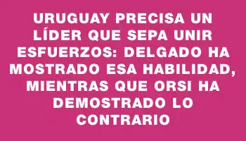 Uruguay precisa un líder que sepa unir esfuerzos: Delgado ha mostrado esa habilidad, mientras que Orsi ha demostrado lo contrario