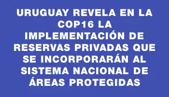 Uruguay revela en la Cop16 la implementación de Reservas Privadas que se incorporarán al Sistema Nacional de Áreas Protegidas