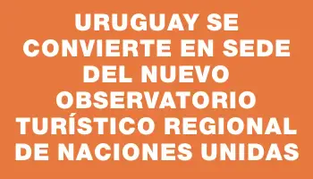 Uruguay se convierte en sede del nuevo observatorio turístico regional de Naciones Unidas