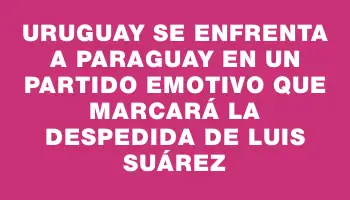 Uruguay se enfrenta a Paraguay en un partido emotivo que marcará la despedida de Luis Suárez