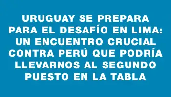 Uruguay se prepara para el desafío en Lima: un encuentro crucial contra Perú que podría llevarnos al segundo puesto en la tabla